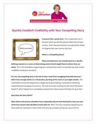 Quickly Establish Credibility with Your Compelling Story

                                        Everyone likes a good story. This is especially true in
                                        business when you tell the passion-filled story of your
                                        success. That’s because listeners are captivated, aching
                                        to imagine their own success story too.


                                        What is a Compelling Story?


                                        Many entrepreneurs can actually point to a specific,
defining moment or a series of determining events that brought them to where they are
today. This is the foundation supporting your achievements which can provide you with instant
credibility among your prospects.


For me, my compelling story is the tale of how I went from struggling financially because I
didn’t have enough clients to a full practice, bursting at the seams in just eight months. The
remarkable turnaround happened as I began learning everything I could about marketing,
networking and managing my business. The end result was creating my own Client Attraction
System™ which helped me to completely vanquish the intense worry that kept me up at 3am.


How Does the Story Work?


Both clients and seminar attendees have repeatedly told me how hearing the story was one
of the first reasons they decided to work with me. Why? The story had great appeal because
they could see I had been in their shoes and not only survived, but found a way to thrive.
 