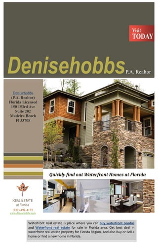 (727)-492-4175 www.denisehobbs.comREAL ESTATE at Florida464185011430000252095011430000Denisehobbs P.A. RealtorVisit888238011430000676656011430000TODAY25146005029200<br />Quickly find out Waterfront Homes at FloridaDenisehobbs (P.A. Realtor)Florida Licensed150 153rd Ave Suite 202Madeira Beach Fl 33708Waterfront Real estate is place where you can buy waterfront condos and Waterfront real estate for sale in Florida area. Get best deal in waterfront real estate property for Florida Region. And also Buy or Sell a home or find a new home in Florida.To find the best properties available for you as the fourth best place to live at Florida.Waterfront homes in Florida are very popular but have convinced aspects that should be checked on before buying.The 4 main areas you can find homes for sale in Florida are Clearwater Beach area, North Beach area, South Beach area, and the Sand Key area.Florida Beach Homes are beach accept some different appearance you accept to pay absorption to if buying. The first thing you need to pay attention to is the seawall. Usually the seawalls for houses on the Intracoastal or canals are bogus out of able authentic and act as a breach amidst the adobe of the acreage and the water. There is as well adhering cap on top of the seawall that is as well bogus of concrete. (There are some seawalls bogus of absolute added than authentic but the ones I acquire credible so far in the Florida Beach areas acquire been abandoned the authentic ones. Since the houses amidst on the Gulf about acquire adapted acquaint of waterfront, they frequently do not acquire a seawall.If you do buy a Beach homes that is waterfront, as well you will charge to be added alert to maintenance. It may yield added of your time but it will amount you beneath in the continued run to accomplish abiding you consistently and appropriately advance all the alfresco aspects of your home (including lifts and davits).If you are in the bazaar for beach acreage in Florida, you should bustle as your adventitious to acquisition out at acceptable amount is abbreviating by anniversary and every day.The property management team here at Florida Realty knows that owning investment real estate requires constant study to keep up with the market. Many aspects of the rental market are constantly changing including local pricing and laws that govern renting.The current real estate market is expanding its horizon tremendously. Most of the realtors get ready to provide the best luxury Lake Homes for Sale to their clients. You can make your decision after the evaluation of all available homes for sale in the prevalent market. For find the best properties available for you as the fourth best place to live in the United States. Find best covenant in waterfront real estate property for Florida area.Once you know how much you can spend for buying a house in Florida, the next step is to find a suitable home for your family and for your budget.  You realtor can do the spadework for you.  Just make sure that you will clarify your rations to your realtor so you can quickly find the best home in the city.  A better option that you can take is to search for Lake Mary properties on the Internet.  There are literally thousands of real estate websites that list properties located in Florida.  One of the best online real estate companies that you can visit is the Denise Hobbs.  Denise Hobbs is a trusted portal where you can find excellent properties in Florida. Denisehobbs (P.A. Realtor)Florida LicensedCall: (727)-492-4175 Website: www.denisehobbs.com-1206502032008883650203200ViewTDAY<br />