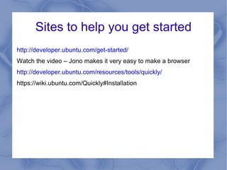 Sites to help you get started
http://developer.ubuntu.com/get-started/
Watch the video – Jono makes it very easy to make a browser
http://developer.ubuntu.com/resources/tools/quickly/
https://wiki.ubuntu.com/Quickly#Installation
