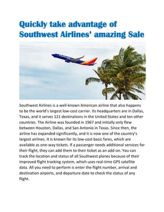 Quickly take advantage of
Southwest Airlines’ amazing Sale
Southwest Airlines is a well-known American airline that also happens
to be the world’s largest low-cost carrier. Its headquarters are in Dallas,
Texas, and it serves 121 destinations in the United States and ten other
countries. The Airline was founded in 1967 and initially only flew
between Houston, Dallas, and San Antonio in Texas. Since then, the
airline has expanded significantly, and it is now one of the country’s
largest airlines. It is known for its low-cost basic fares, which are
available as one-way tickets. If a passenger needs additional services for
their flight, they can add them to their ticket as an add-on. You can
track the location and status of all Southwest planes because of their
improved flight tracking system, which uses real-time GPS satellite
data. All you need to perform is enter the flight number, arrival and
destination airports, and departure date to check the status of any
flight.
 