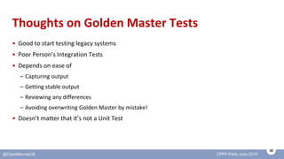 35
@ClareMacraeUK CPPP Paris June 2019
Thoughts on Golden Master Tests
• Good to start testing legacy systems
• Poor Perso...