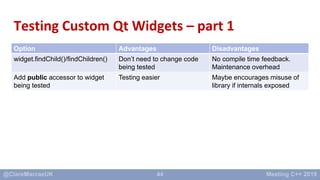 44
Testing Custom Qt Widgets – part 1
Option Advantages Disadvantages
widget.findChild()/findChildren() Don’t need to chan...