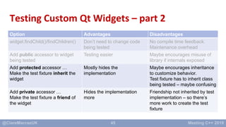 45
Testing Custom Qt Widgets – part 2
Option Advantages Disadvantages
widget.findChild()/findChildren() Don’t need to chan...
