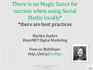 There is no Magic Sauce for
success when using Social
Media locally*
*there are best practices
Marilyn Zayfert
illumiNET Digital Marketing
View on SlideShare:
http://bit.ly/SocMgc
@mzayfert www.illumiNETMedia.com
(646) 580-0799
 