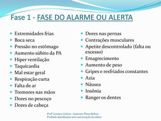 Fase 1 - FASE DO ALARME OU ALERTAExtremidades friasBoca secaPressão no estômagoAumento súbito da PAHiper ventilaçãoTaquicardiaMal estar geralRespiração curtaFalta de ar Tremores nas mãosDores no pescoçoDores de cabeçaDores nas pernas Contrações muscularesApetite descontrolado (falta ou excesso)EmagrecimentoAumento de pesoGripes e resfriados constantesAziaNáuseaInsôniaRanger os dentesProfº Gustavo Galves - Instituto Plena Beleza - Proibido distribuição sem autorização do editor