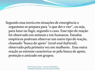 Segundo essa teoria em situações de emergência o organismo se prepara para "o que der e vier", ou seja, para lutar ou fugir, segundo o caso. Esse tipo de reação foi observado em animais e em humanos. Estudos empíricos puderam observar um outro tipo de reação, chamado "busca de apoio" (tend-and-befriend), observado pela primeira vez em mulheres . Essa outra reação ao estresse caracteriza-se pela busca de apoio, proteção e amizade em grupos.Profº Gustavo Galves - Instituto Plena Beleza - Proibido distribuição sem autorização do editor