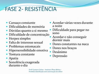 FASE 2- RESISTÊNCIACansaço constanteDificuldades de memóriaDúvidas quanto a si mesmoDificuldade de concentraçãoHerpes simplesFalta de interesse sexualProblemas estomacaisHipersensibilidade emotivaTontura constanteApatiaSonolência exagerada durante o diaAcordar várias vezes durante a noiteDificuldade para pegar no sonoAcordar e não conseguir dormir maisDores constantes na nucaDores nos braçosDesânimoDepressãoProfº Gustavo Galves - Instituto Plena Beleza - Proibido distribuição sem autorização do editor