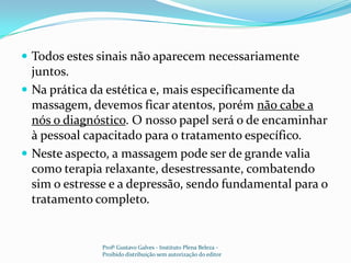 Todos estes sinais não aparecem necessariamente juntos.Na prática da estética e, mais especificamente da massagem, devemos ficar atentos, porém não cabe a nós o diagnóstico. O nosso papel será o de encaminhar à pessoal capacitado para o tratamento específico.Neste aspecto, a massagem pode ser de grande valia como terapia relaxante, desestressante, combatendo sim o estresse e a depressão, sendo fundamental para o tratamento completo.Profº Gustavo Galves - Instituto Plena Beleza - Proibido distribuição sem autorização do editor