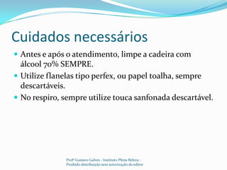 Cuidados necessários	Antes e após o atendimento, limpe a cadeira com álcool 70% SEMPRE.Utilize flanelas tipo perfex, ou papel toalha, sempre descartáveis.No respiro, sempre utilize touca sanfonada descartável. Profº Gustavo Galves - Instituto Plena Beleza - Proibido distribuição sem autorização do editor