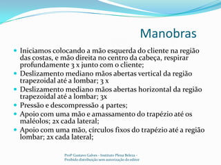 Manobras 	Iniciamos colocando a mão esquerda do cliente na região das costas, e mão direita no centro da cabeça, respirar profundamente 3 x junto com o cliente;Deslizamento mediano mãos abertas vertical da região trapezoidal até a lombar; 3 x Deslizamento mediano mãos abertas horizontal da região trapezoidal até a lombar; 3xPressão e descompressão 4 partes;Apoio com uma mão e amassamento do trapézio até os maléolos; 2x cada lateral;Apoio com uma mão, círculos fixos do trapézio até a região lombar; 2x cada lateral;Profº Gustavo Galves - Instituto Plena Beleza - Proibido distribuição sem autorização do editor