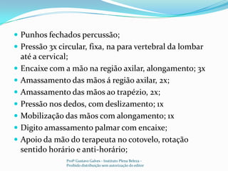 Punhos fechados percussão;Pressão 3x circular, fixa, na para vertebral da lombar até a cervical;Encaixe com a mão na região axilar, alongamento; 3xAmassamento das mãos á região axilar, 2x;Amassamento das mãos ao trapézio, 2x; Pressão nos dedos, com deslizamento; 1xMobilização das mãos com alongamento; 1xDigito amassamento palmar com encaixe;Apoio da mão do terapeuta no cotovelo, rotação sentido horário e anti-horário;Profº Gustavo Galves - Instituto Plena Beleza - Proibido distribuição sem autorização do editor