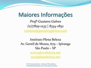 Maiores Informações Profº Gustavo Galves(11)7829-1233 | 8334-1852contato@gustavogalves.comInstituto Plena BelezaAv. Gentil de Moura, 679 – IpirangaSão Paulo – SPwww.plenabeleza.netsac@plenabeleza.netProfº Gustavo Galves - Instituto Plena Beleza - Proibido distribuição sem autorização do editor