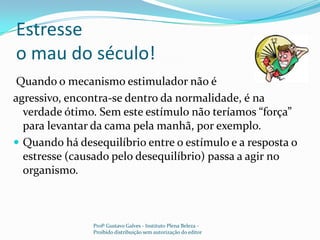 Estresse o mau do século! Quando o mecanismo estimulador não é agressivo, encontra-se dentro da normalidade, é na verdade ótimo. Sem este estímulo não teríamos “força” para levantar da cama pela manhã, por exemplo.Quando há desequilíbrio entre o estímulo e a resposta o estresse (causado pelo desequilíbrio) passa a agir no organismo.Profº Gustavo Galves - Instituto Plena Beleza - Proibido distribuição sem autorização do editor