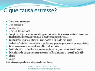 O que causa estresse?Desprezo amorosoDor e mágoaLuz forteNíveis altos de somEventos: nascimentos, morte, guerras, reuniões, casamentos, divórcios, mudanças, doenças crônicas, desemprego e amnésia.Responsabilidades: Dívidas não pagas e falta de dinheiroTrabalho/estudo: provas, tráfego lento e prazos pequenos para projetosRelacionamento pessoal: conflito e decepçãoEstilo de vida: comidas não-saudáveis, fumo, alcoolismo e insôniaExposição de stress permanente na infância (abuso sexual infantil).IdadeCalorEsta atuação pode ser observada em fases:Profº Gustavo Galves - Instituto Plena Beleza - Proibido distribuição sem autorização do editor