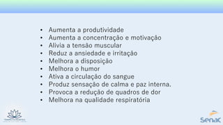 • Aumenta a produtividade
• Aumenta a concentração e motivação
• Alivia a tensão muscular
• Reduz a ansiedade e irritação
• Melhora a disposição
• Melhora o humor
• Ativa a circulação do sangue
• Produz sensação de calma e paz interna.
• Provoca a redução de quadros de dor
• Melhora na qualidade respiratória
 
