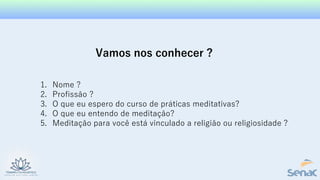Vamos nos conhecer ?
1. Nome ?
2. Profissão ?
3. O que eu espero do curso de práticas meditativas?
4. O que eu entendo de meditação?
5. Meditação para você está vinculado a religião ou religiosidade ?
 