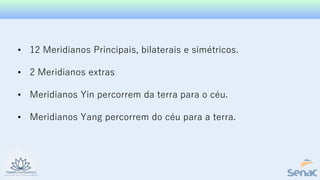• 12 Meridianos Principais, bilaterais e simétricos.
• 2 Meridianos extras
• Meridianos Yin percorrem da terra para o céu.
• Meridianos Yang percorrem do céu para a terra.
 