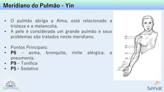 Meridiano do Pulmão - Yin
• O pulmão abriga a Alma, está relacionado a
tristeza e a melancolia.
• A pele é considerada um grande pulmão e seus
problemas são tratados neste meridiano.
• Pontos Principais:
• P6 – asma, bronquite, rinite alérgica, e
pneumonia.
• P9 – Tonifica
• P5 - Sedativo
 