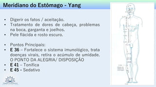 Meridiano do Estômago - Yang
• Digerir os fatos / aceitação.
• Tratamento de dores de cabeça, problemas
na boca, garganta e joelhos.
• Pele flácida e rosto escuro.
• Pontos Principais:
• E 36 – Fortalece o sistema imunológico, trata
doenças virais, retira o acúmulo de umidade.
O PONTO DA ALEGRIA/ DISPOSIÇÃO
• E 41 – Tonifica
• E 45 - Sedativo
 