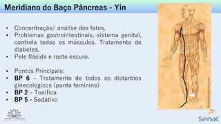Meridiano do Baço Pâncreas - Yin
• Concentração/ análise dos fatos.
• Problemas gastrointestinais, sistema genital,
controla todos os músculos. Tratamento de
diabetes.
• Pele flácida e rosto escuro.
• Pontos Principais:
• BP 6 – Tratamento de todos os distúrbios
ginecológicos (ponto feminino)
• BP 2 – Tonifica
• BP 5 - Sedativo
 