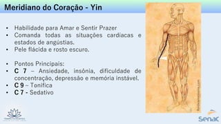 Meridiano do Coração - Yin
• Habilidade para Amar e Sentir Prazer
• Comanda todas as situações cardíacas e
estados de angústias.
• Pele flácida e rosto escuro.
• Pontos Principais:
• C 7 – Ansiedade, insônia, dificuldade de
concentração, depressão e memória instável.
• C 9 – Tonifica
• C 7 - Sedativo
 