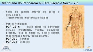 Meridiano do Pericárdio ou Circulação e Sexo - Yin
• Fluxo de sangue através do corpo e
sexualidade.
• Tratamento de impotência e frigidez
• Pontos Principais:
• PC/ CS 6 – Trata todos os distúrbios
sexuais, impotência, frigidez, ejaculação
precoce, falta de libido ou desejo sexual.
Hipertensão e febre. (ponto do amor)
• PC/ CS 9 – Tonifica
• PC/ CS 7 - Sedativo
 