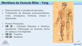 Meridiano da Vesícula Biliar - Yang
• Discernimento e tomada de decisões.
• Tratamento de doenças psicossomáticas,
visão, enxaqueca, tonturas, enjoos e
depressão.
• Pontos Principais:
• VB 34 – Combate Náuseas e Vômitos,
apendicite, inflamação na vesícula, dores
de cabeça e má digestão.
• VB 43 – Tonifica
• VD 38 - Sedativo
 