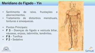 Meridiano do Fígado - Yin
• Sentimento de raiva, frustações e
aborrecimentos.
• Tratamento de distúrbios menstruais,
tonturas e enxaquecas.
• Pontos Principais:
• F 3 – Doenças do fígado e vesícula biliar,
náuseas, enjoos, labirintite, tendinites.
• F 8 – Tonifica
• F 2 - Sedativo
 