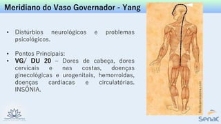Meridiano do Vaso Governador - Yang
• Distúrbios neurológicos e problemas
psicológicos.
• Pontos Principais:
• VG/ DU 20 – Dores de cabeça, dores
cervicais e nas costas, doenças
ginecológicas e urogenitais, hemorroidas,
doenças cardíacas e circulatórias.
INSÔNIA.
 