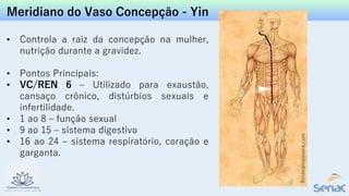 Meridiano do Vaso Concepção - Yin
• Controla a raiz da concepção na mulher,
nutrição durante a gravidez.
• Pontos Principais:
• VC/REN 6 – Utilizado para exaustão,
cansaço crônico, distúrbios sexuais e
infertilidade.
• 1 ao 8 – função sexual
• 9 ao 15 – sistema digestivo
• 16 ao 24 – sistema respiratório, coração e
garganta.
 