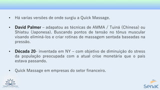 • Há varias versões de onde surgiu a Quick Massage.
• David Palmer – adapatou as técnicas de AMMA / Tuiná (Chinesa) ou
Shiatsu (Japonesa). Buscando pontos de tensão no tônus muscular
visando eliminá-los e criar rotinas de massagem sentada baseadas na
pressão.
• Década 20- inventada em NY – com objetivo de diminuição do stress
da população preocupada com a atual crise monetária que o país
estava passando.
• Quick Massage em empresas do setor financeiro.
 