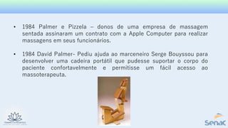 • 1984 Palmer e Pizzela – donos de uma empresa de massagem
sentada assinaram um contrato com a Apple Computer para realizar
massagens em seus funcionários.
• 1984 David Palmer- Pediu ajuda ao marceneiro Serge Bouyssou para
desenvolver uma cadeira portátil que pudesse suportar o corpo do
paciente confortavelmente e permitisse um fácil acesso ao
massoterapeuta.
 