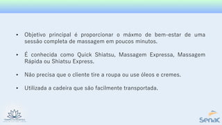 • Objetivo principal é proporcionar o máxmo de bem-estar de uma
sessão completa de massagem em poucos minutos.
• É conhecida como Quick Shiatsu, Massagem Expressa, Massagem
Rápida ou Shiatsu Express.
• Não precisa que o cliente tire a roupa ou use óleos e cremes.
• Utilizada a cadeira que são facilmente transportada.
 