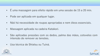 • É uma massagem para efeito rápido em uma sessão de 15 a 20 min.
• Pode ser aplicada em qualquer lugar.
• Nãó há necessidade de roupas apropriadas e nem óleos essenciais.
• Massagem aplicada na cadeira Katakori.
• São aplicadas pressões com os dedos, palma das mãos, cotovelos com
intensão de remover as tensões.
• Usa técnica de Shiatsu ou Tuiná.
 