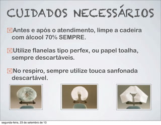 CUIDADOS NECESSÁRIOS
!Antes e após o atendimento, limpe a cadeira
com álcool 70% SEMPRE.
!Utilize flanelas tipo perfex, ou papel toalha,
sempre descartáveis.
!No respiro, sempre utilize touca sanfonada
descartável.
segunda-feira, 23 de setembro de 13
 