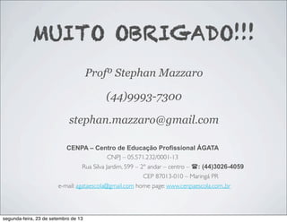 MUITO OBRIGADO!!!
Profº Stephan Mazzaro
(44)9993-7300
stephan.mazzaro@gmail.com
CENPA – Centro de Educação Profissional ÁGATA
CNPJ – 05.571.232/0001-13
Rua Silva Jardim, 599 – 2º andar – centro – (: (44)3026-4059
CEP 87013-010 – Maringá PR
e-mail: agataescola@gmail.com home page: www.cenpaescola.com.,br
segunda-feira, 23 de setembro de 13
 