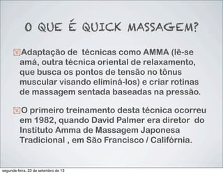 O QUE É QUICK MASSAGEM?
!Adaptação de técnicas como AMMA (lê-se
amá, outra técnica oriental de relaxamento,
que busca os pontos de tensão no tônus
muscular visando eliminá-los) e criar rotinas
de massagem sentada baseadas na pressão.
!O primeiro treinamento desta técnica ocorreu
em 1982, quando David Palmer era diretor  do
Instituto Amma de Massagem Japonesa
Tradicional , em São Francisco / Califórnia.
segunda-feira, 23 de setembro de 13
 