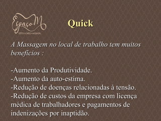 QuickQuick
A Massagem no local de trabalho tem muitosA Massagem no local de trabalho tem muitos
benefícios :benefícios :
-Aumento da Produtividade.-Aumento da Produtividade.
-Aumento da auto-estima.-Aumento da auto-estima.
-Redução de doenças relacionadas à tensão.-Redução de doenças relacionadas à tensão.
-Redução de custos da empresa com licença-Redução de custos da empresa com licença
médica de trabalhadores e pagamentos demédica de trabalhadores e pagamentos de
indenizações por inaptidão.indenizações por inaptidão.
 