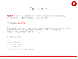 Quickme
Quickme - оптимальное коллаборативное окружение сотрудника,
повышающее эффективность работы команды.
Философия Quickme
Мы создали простоe и удобное почтовое окружение для всей команды,
которое объединяет файловое хранилище компании, звонки
сотрудников, инструменты Ticket задач.
Cостав Quickme
* Quickme.Mail
* Quickme.Phone
* Quickme.Box
* Quickme.Ticket (Service Desk).
 