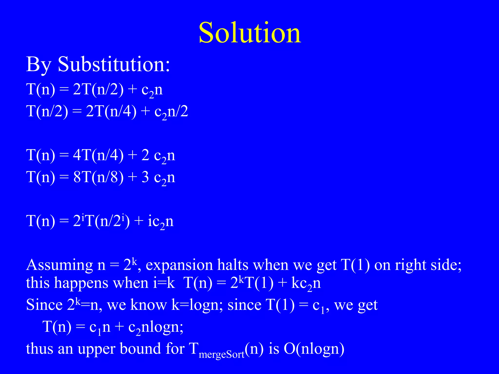 Solution
By Substitution:
T(n) = 2T(n/2) + c2n
T(n/2) = 2T(n/4) + c2n/2
T(n) = 4T(n/4) + 2 c2n
T(n) = 8T(n/8) + 3 c2n
T(n) = 2iT(n/2i) + ic2n
Assuming n = 2k, expansion halts when we get T(1) on right side;
this happens when i=k T(n) = 2kT(1) + kc2n
Since 2k=n, we know k=logn; since T(1) = c1, we get
T(n) = c1n + c2nlogn;
thus an upper bound for TmergeSort(n) is O(nlogn)
 