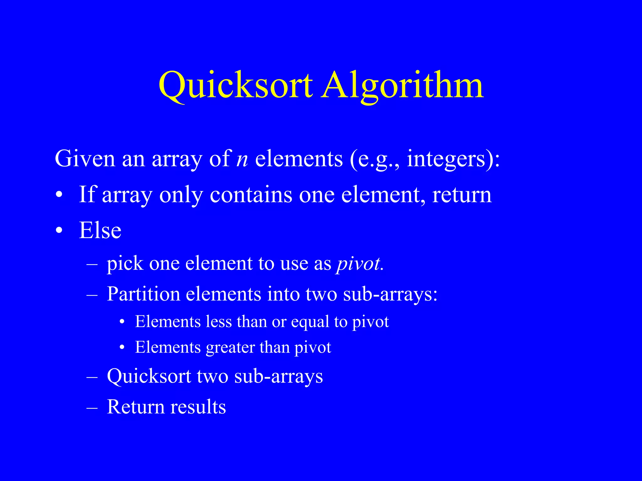 Quicksort Algorithm
Given an array of n elements (e.g., integers):
• If array only contains one element, return
• Else
– pick one element to use as pivot.
– Partition elements into two sub-arrays:
• Elements less than or equal to pivot
• Elements greater than pivot
– Quicksort two sub-arrays
– Return results
 