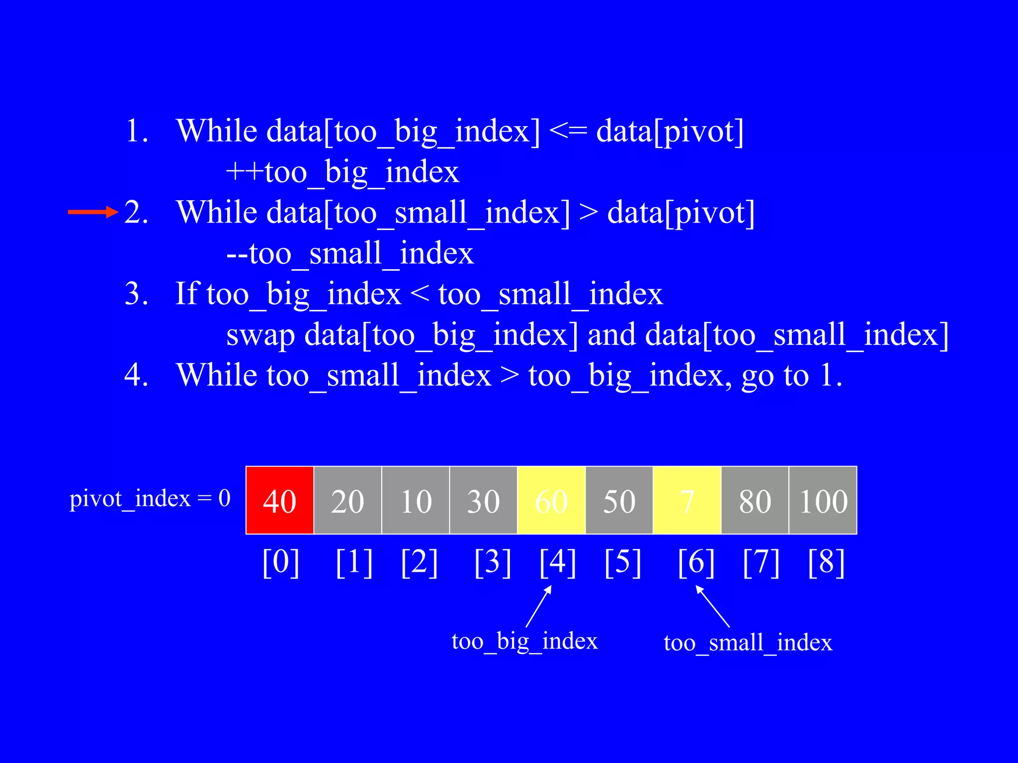 40 20 10 30 60 50 7 80 100
pivot_index = 0
[0] [1] [2] [3] [4] [5] [6] [7] [8]
too_big_index too_small_index
1. While data[too_big_index] <= data[pivot]
++too_big_index
2. While data[too_small_index] > data[pivot]
--too_small_index
3. If too_big_index < too_small_index
swap data[too_big_index] and data[too_small_index]
4. While too_small_index > too_big_index, go to 1.
 