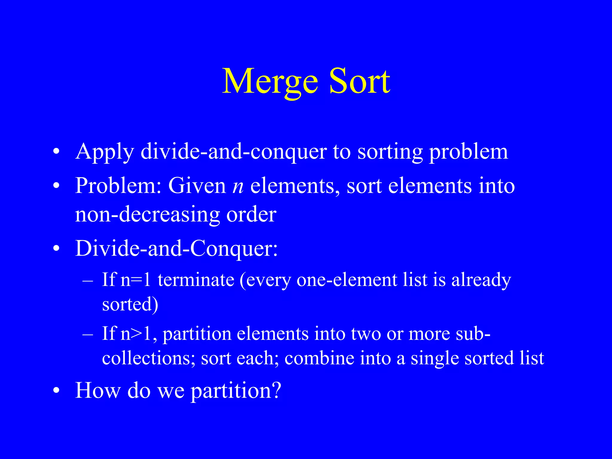 Merge Sort
• Apply divide-and-conquer to sorting problem
• Problem: Given n elements, sort elements into
non-decreasing order
• Divide-and-Conquer:
– If n=1 terminate (every one-element list is already
sorted)
– If n>1, partition elements into two or more sub-
collections; sort each; combine into a single sorted list
• How do we partition?
 