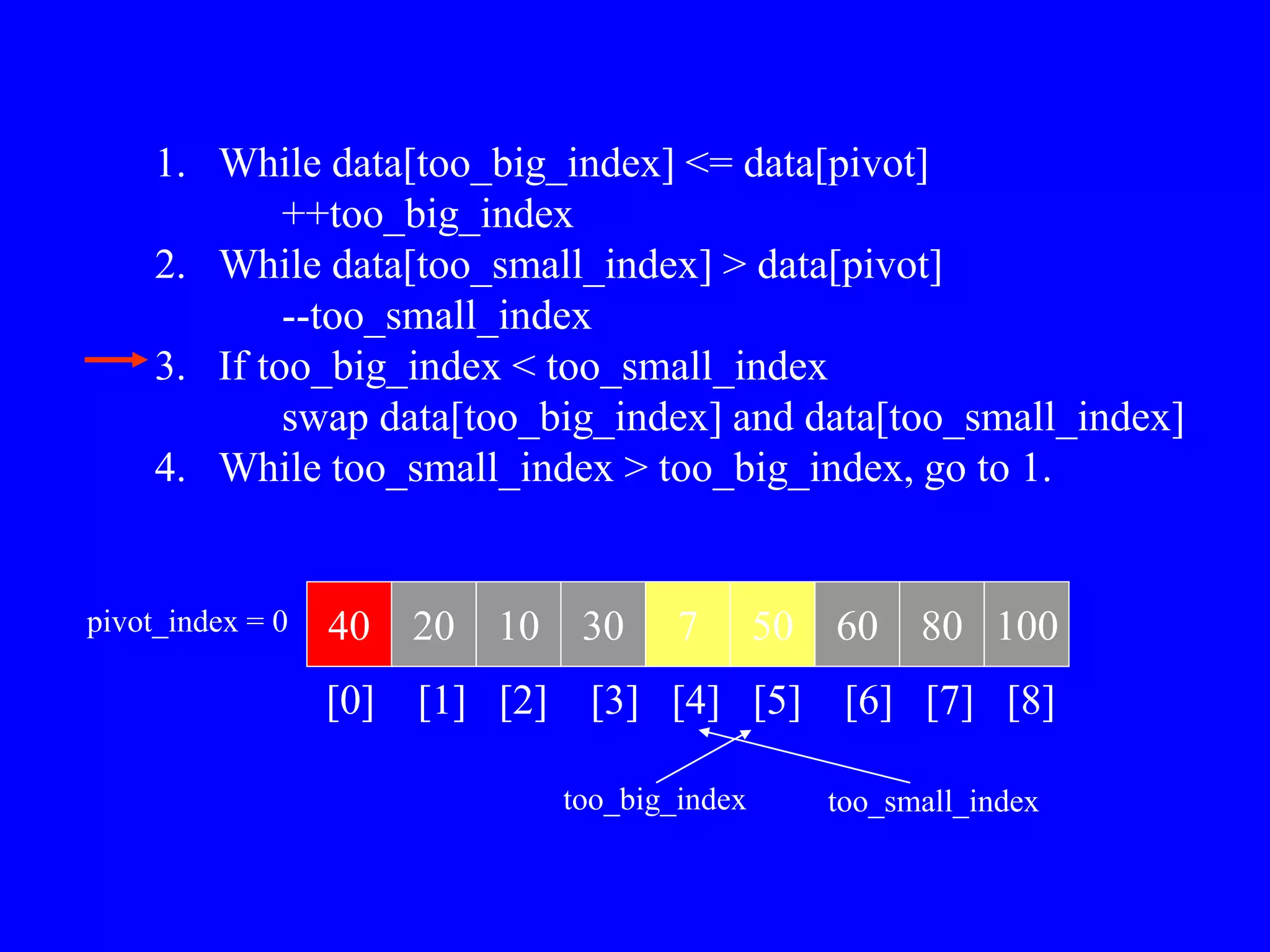 1. While data[too_big_index] <= data[pivot]
++too_big_index
2. While data[too_small_index] > data[pivot]
--too_small_index
3. If too_big_index < too_small_index
swap data[too_big_index] and data[too_small_index]
4. While too_small_index > too_big_index, go to 1.
40 20 10 30 7 50 60 80 100
pivot_index = 0
[0] [1] [2] [3] [4] [5] [6] [7] [8]
too_big_index too_small_index
 