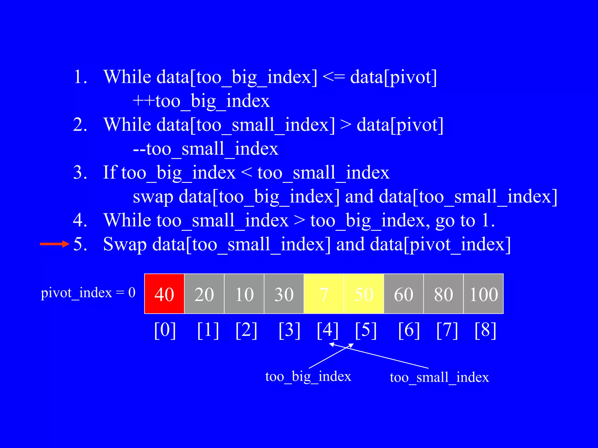 1. While data[too_big_index] <= data[pivot]
++too_big_index
2. While data[too_small_index] > data[pivot]
--too_small_index
3. If too_big_index < too_small_index
swap data[too_big_index] and data[too_small_index]
4. While too_small_index > too_big_index, go to 1.
5. Swap data[too_small_index] and data[pivot_index]
40 20 10 30 7 50 60 80 100
pivot_index = 0
[0] [1] [2] [3] [4] [5] [6] [7] [8]
too_big_index too_small_index
 