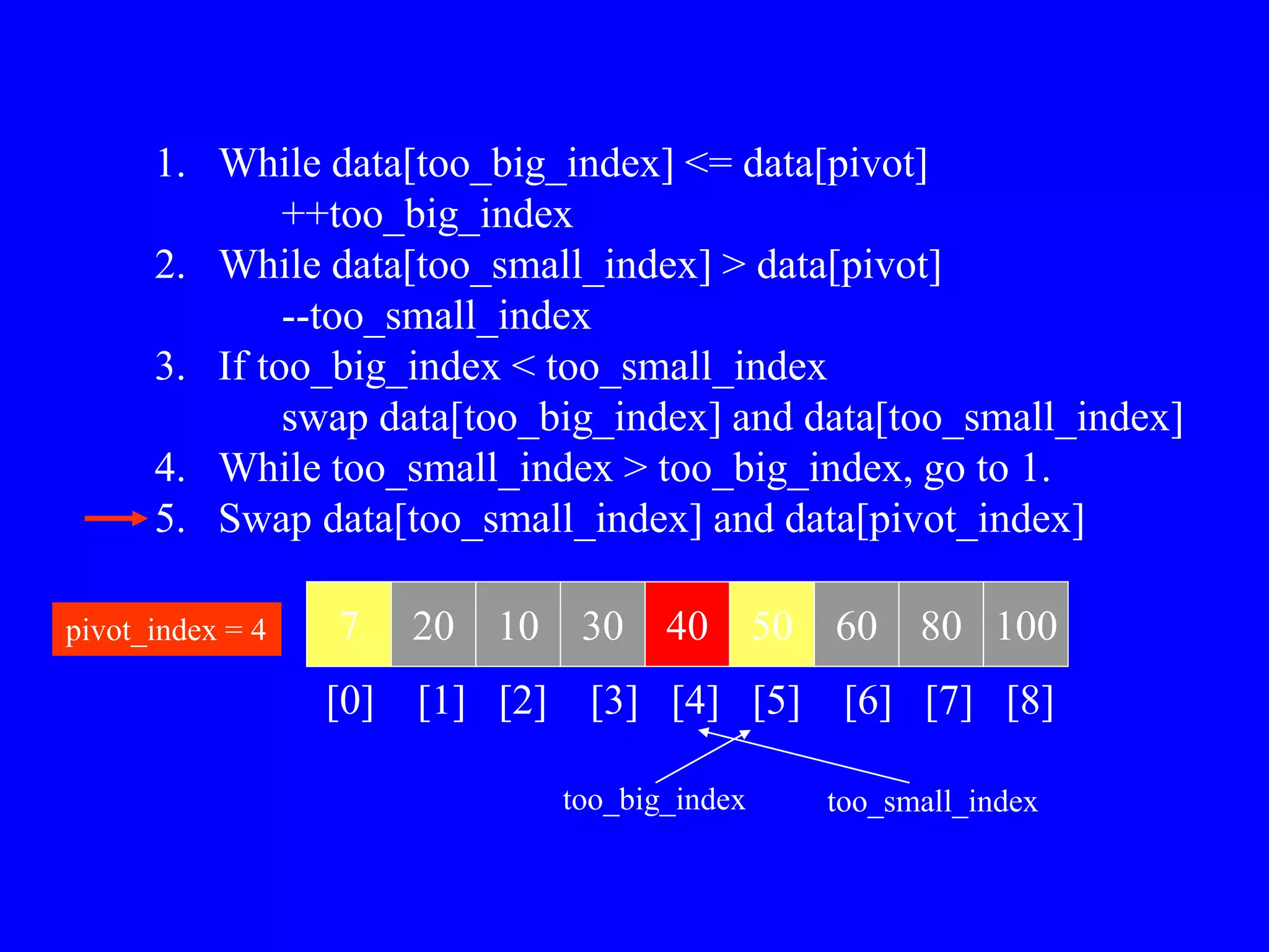 1. While data[too_big_index] <= data[pivot]
++too_big_index
2. While data[too_small_index] > data[pivot]
--too_small_index
3. If too_big_index < too_small_index
swap data[too_big_index] and data[too_small_index]
4. While too_small_index > too_big_index, go to 1.
5. Swap data[too_small_index] and data[pivot_index]
7 20 10 30 40 50 60 80 100
pivot_index = 4
[0] [1] [2] [3] [4] [5] [6] [7] [8]
too_big_index too_small_index
 