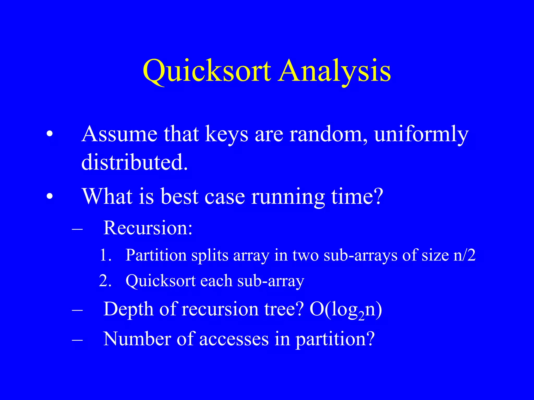 Quicksort Analysis
• Assume that keys are random, uniformly
distributed.
• What is best case running time?
– Recursion:
1. Partition splits array in two sub-arrays of size n/2
2. Quicksort each sub-array
– Depth of recursion tree? O(log2n)
– Number of accesses in partition?
 