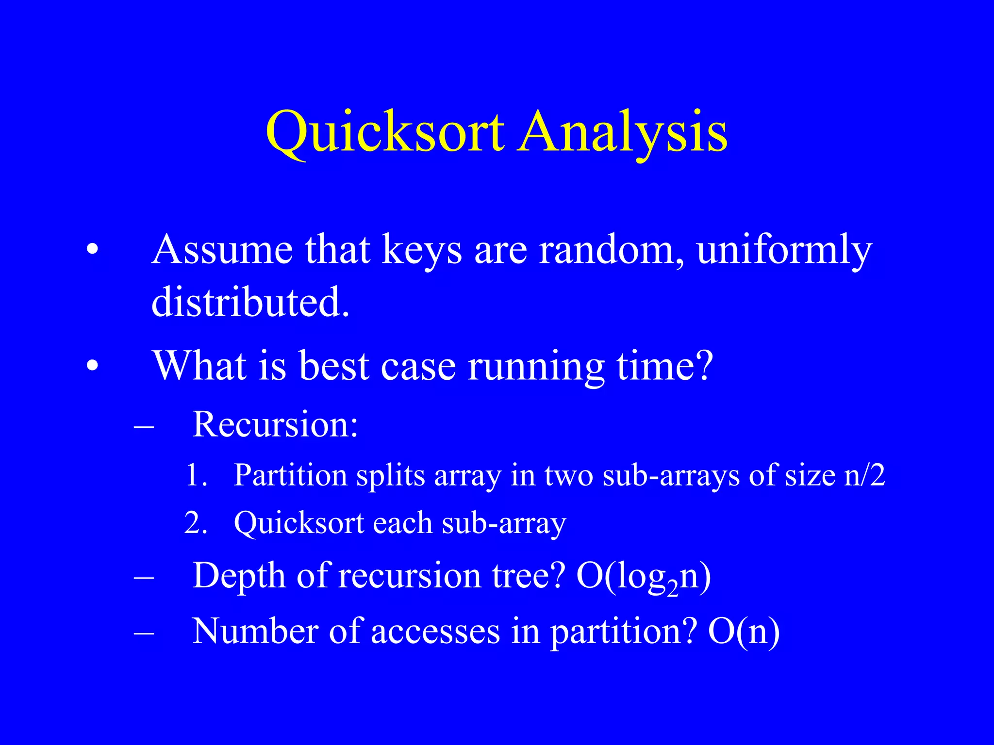 Quicksort Analysis
• Assume that keys are random, uniformly
distributed.
• What is best case running time?
– Recursion:
1. Partition splits array in two sub-arrays of size n/2
2. Quicksort each sub-array
– Depth of recursion tree? O(log2n)
– Number of accesses in partition? O(n)
 