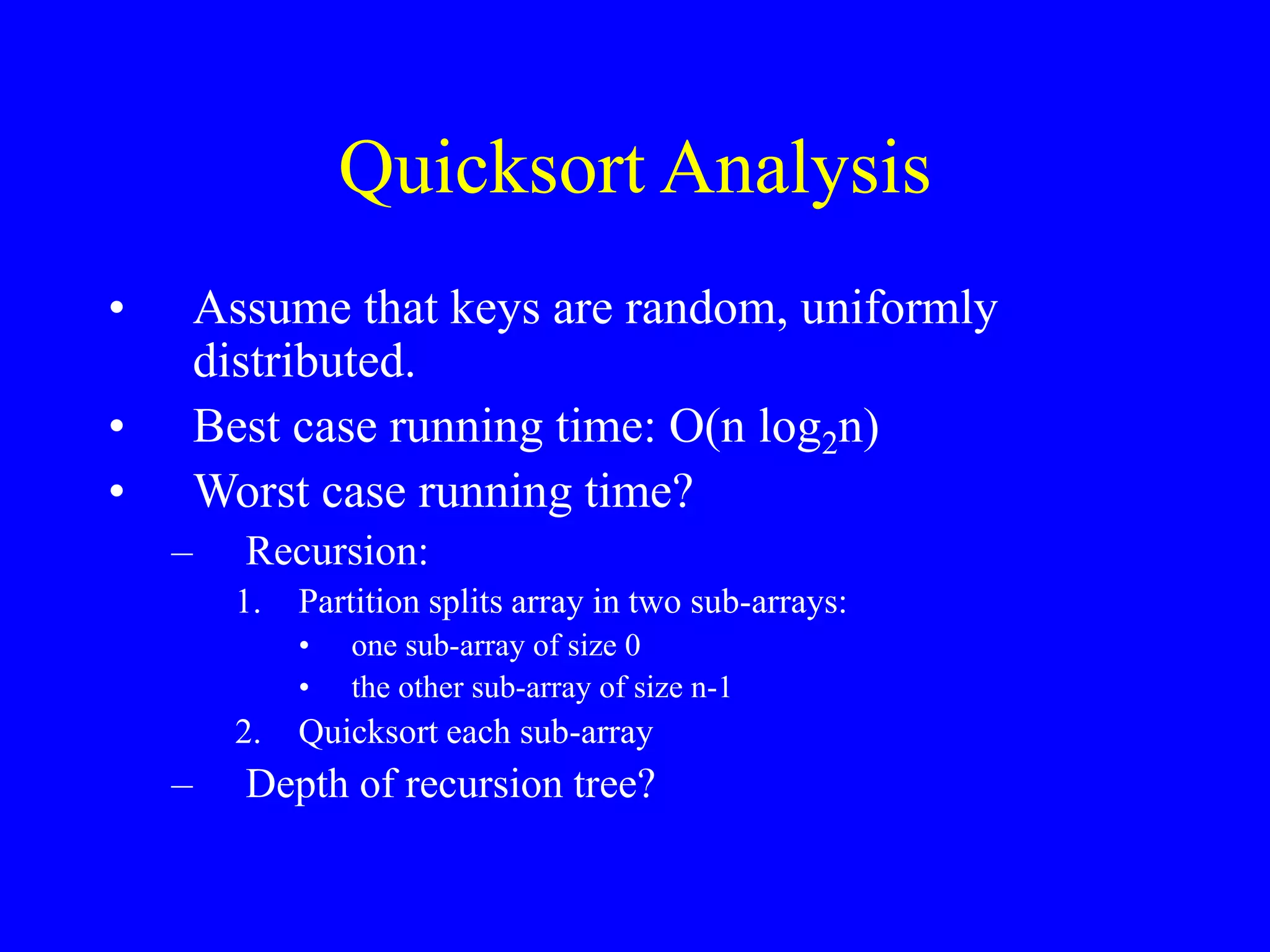 Quicksort Analysis
• Assume that keys are random, uniformly
distributed.
• Best case running time: O(n log2n)
• Worst case running time?
– Recursion:
1. Partition splits array in two sub-arrays:
• one sub-array of size 0
• the other sub-array of size n-1
2. Quicksort each sub-array
– Depth of recursion tree?
 
