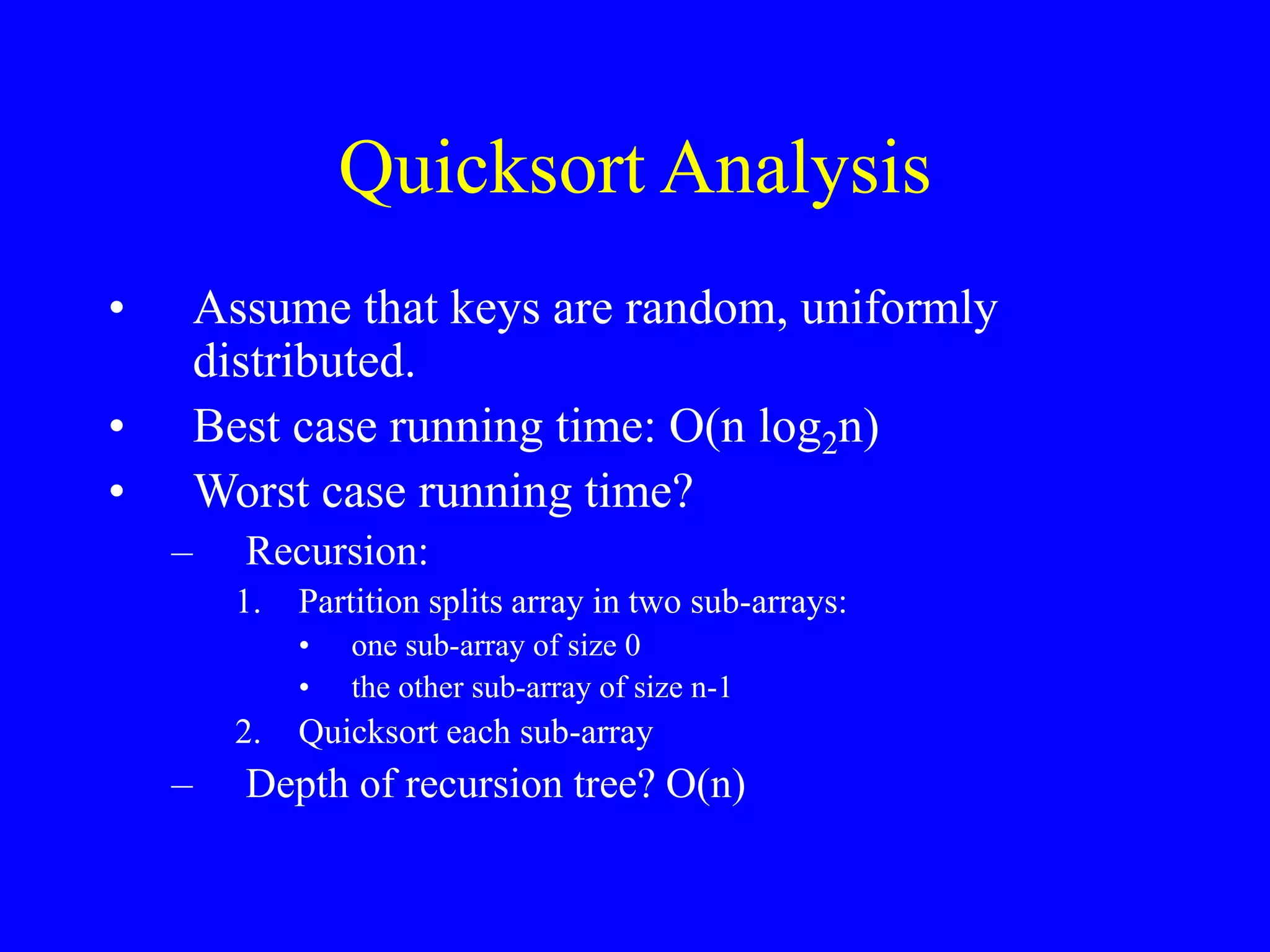 Quicksort Analysis
• Assume that keys are random, uniformly
distributed.
• Best case running time: O(n log2n)
• Worst case running time?
– Recursion:
1. Partition splits array in two sub-arrays:
• one sub-array of size 0
• the other sub-array of size n-1
2. Quicksort each sub-array
– Depth of recursion tree? O(n)
 